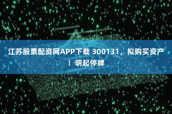江苏股票配资网APP下载 300131，拟购买资产！明起停牌