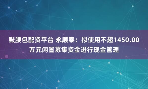 鼓腰包配资平台 永顺泰：拟使用不超1450.00万元闲置募集资金进行现金管理