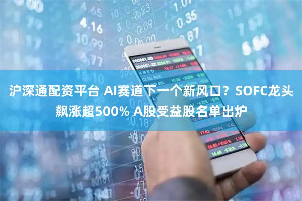 沪深通配资平台 AI赛道下一个新风口？SOFC龙头飙涨超500% A股受益股名单出炉