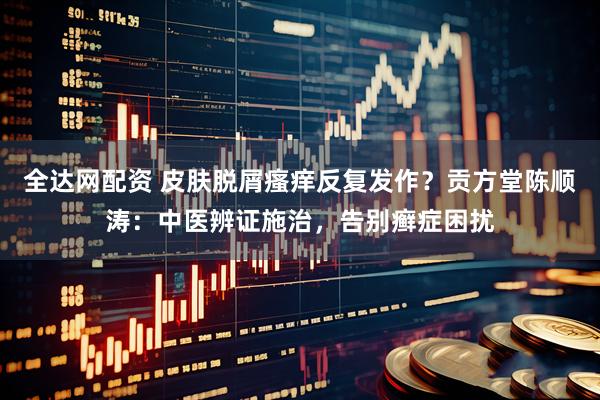 全达网配资 皮肤脱屑瘙痒反复发作？贡方堂陈顺涛：中医辨证施治，告别癣症困扰