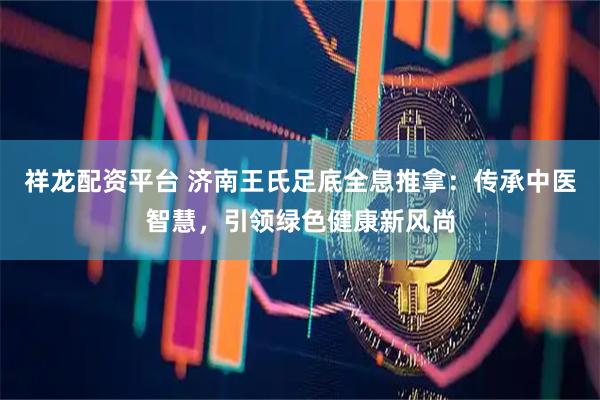 祥龙配资平台 济南王氏足底全息推拿：传承中医智慧，引领绿色健康新风尚