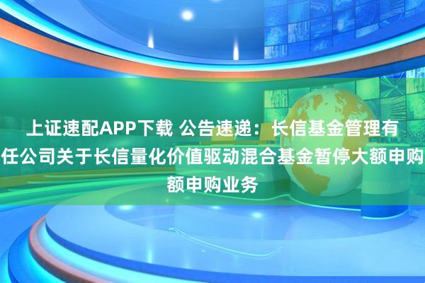 上证速配APP下载 公告速递：长信基金管理有限责任公司关于长信量化价值驱动混合基金暂停大额申购业务