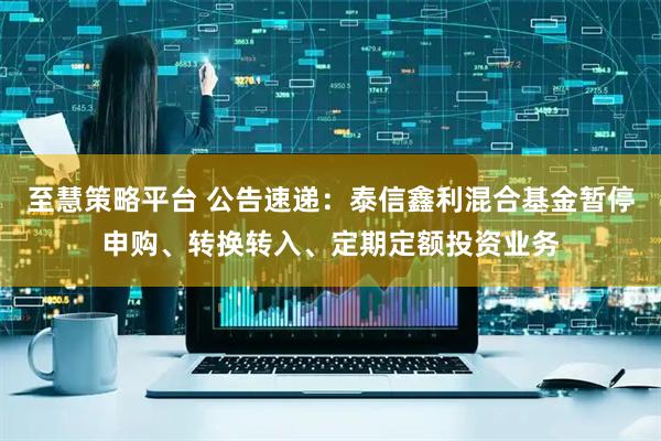 至慧策略平台 公告速递：泰信鑫利混合基金暂停申购、转换转入、定期定额投资业务