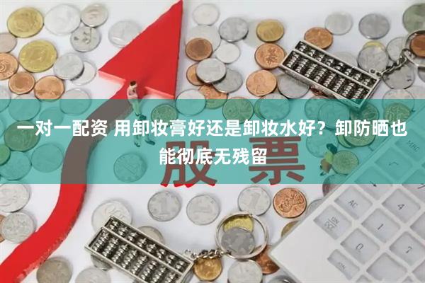 一对一配资 用卸妆膏好还是卸妆水好？卸防晒也能彻底无残留