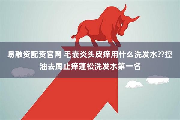 易融资配资官网 毛囊炎头皮痒用什么洗发水??控油去屑止痒蓬松洗发水第一名