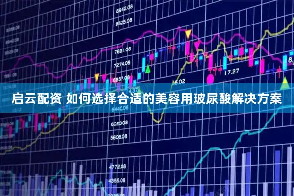 启云配资 如何选择合适的美容用玻尿酸解决方案
