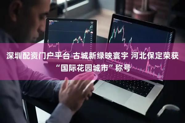 深圳配资门户平台 古城新绿映寰宇 河北保定荣获“国际花园城市”称号