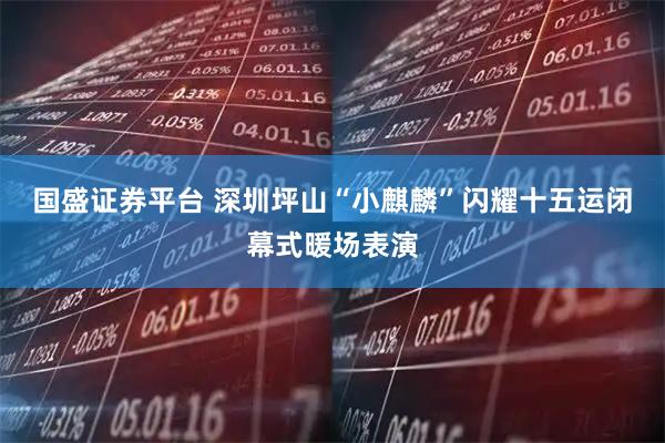 国盛证券平台 深圳坪山“小麒麟”闪耀十五运闭幕式暖场表演