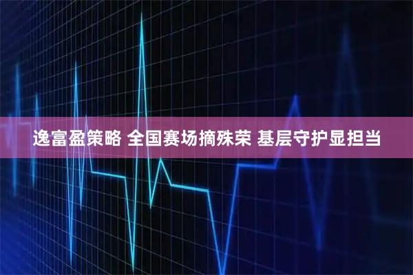 逸富盈策略 全国赛场摘殊荣 基层守护显担当