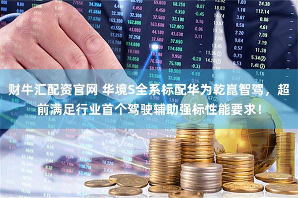 财牛汇配资官网 华境S全系标配华为乾崑智驾，超前满足行业首个驾驶辅助强标性能要求！