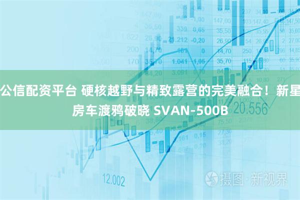 公信配资平台 硬核越野与精致露营的完美融合！新星房车渡鸦破晓 SVAN-500B