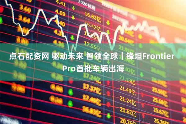 点石配资网 驱动未来 智领全球｜锋坦Frontier Pro首批车辆出海