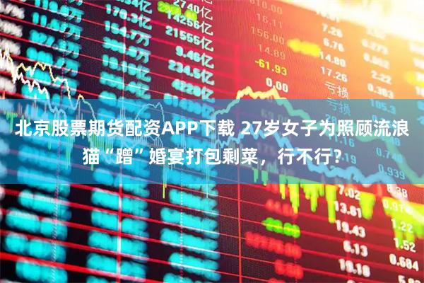 北京股票期货配资APP下载 27岁女子为照顾流浪猫“蹭”婚宴打包剩菜，行不行？