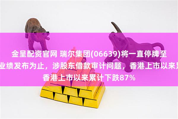 金呈配资官网 瑞尔集团(06639)将一直停牌至2025年中期业绩发布为止，涉股东借款审计问题，香港上市以来累计下跌87%