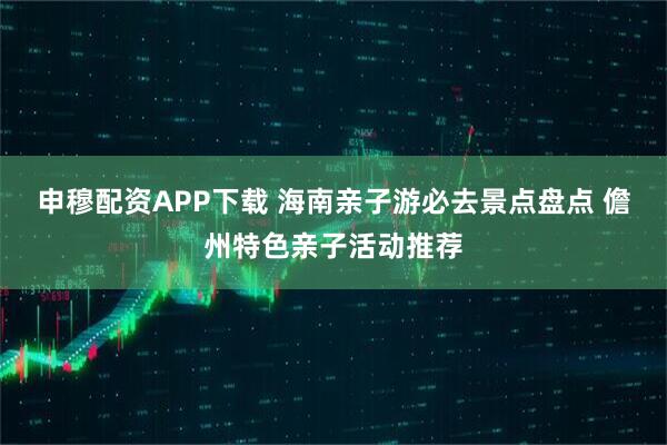 申穆配资APP下载 海南亲子游必去景点盘点 儋州特色亲子活动推荐