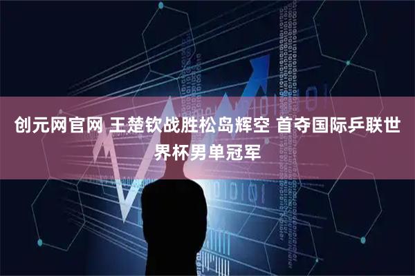 创元网官网 王楚钦战胜松岛辉空 首夺国际乒联世界杯男单冠军