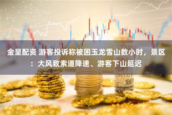 金呈配资 游客投诉称被困玉龙雪山数小时，景区：大风致索道降速、游客下山延迟