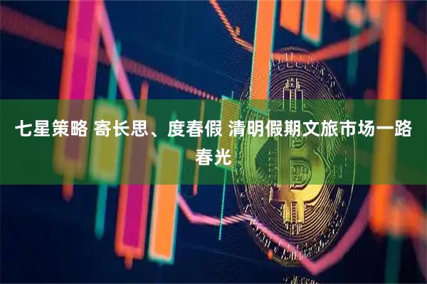 七星策略 寄长思、度春假 清明假期文旅市场一路春光