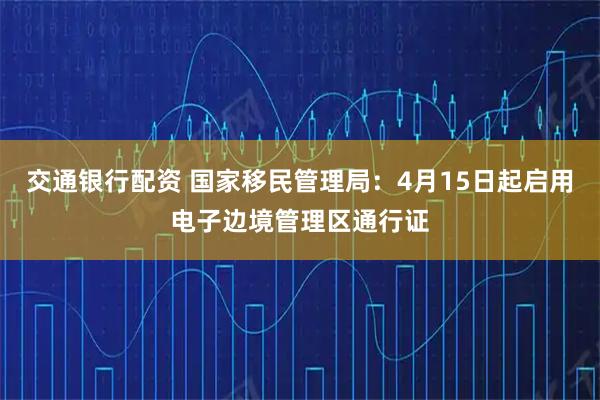 交通银行配资 国家移民管理局：4月15日起启用电子边境管理区通行证