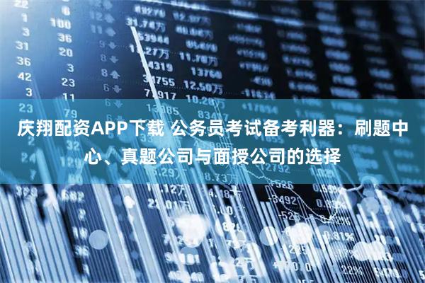 庆翔配资APP下载 公务员考试备考利器：刷题中心、真题公司与面授公司的选择