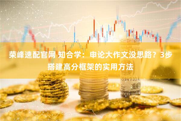 荣峰速配官网 知合学：申论大作文没思路？3步搭建高分框架的实用方法