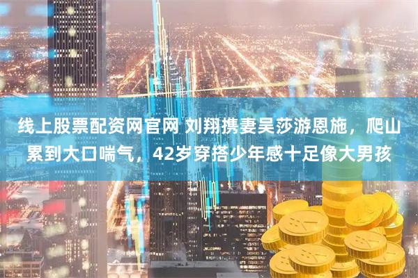 线上股票配资网官网 刘翔携妻吴莎游恩施，爬山累到大口喘气，42岁穿搭少年感十足像大男孩