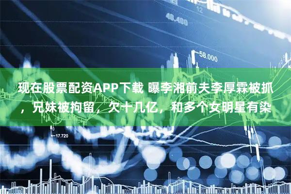 现在股票配资APP下载 曝李湘前夫李厚霖被抓，兄妹被拘留，欠十几亿，和多个女明星有染