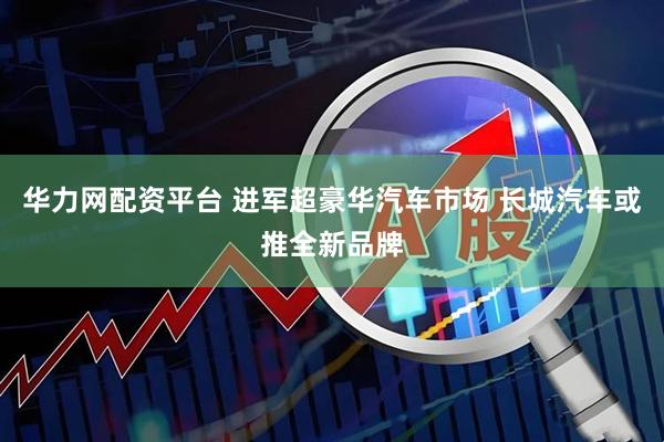 华力网配资平台 进军超豪华汽车市场 长城汽车或推全新品牌