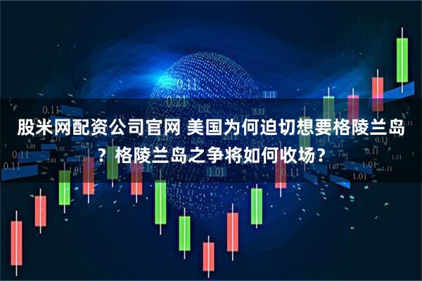 股米网配资公司官网 美国为何迫切想要格陵兰岛？格陵兰岛之争将如何收场？