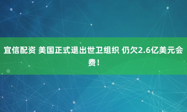宜信配资 美国正式退出世卫组织 仍欠2.6亿美元会费！