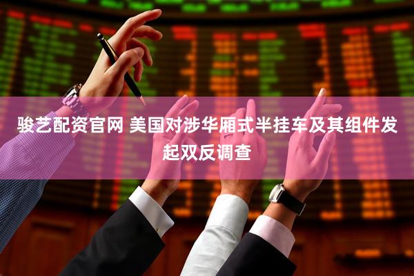 骏艺配资官网 美国对涉华厢式半挂车及其组件发起双反调查