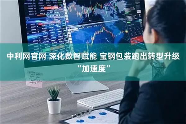 中利网官网 深化数智赋能 宝钢包装跑出转型升级“加速度”