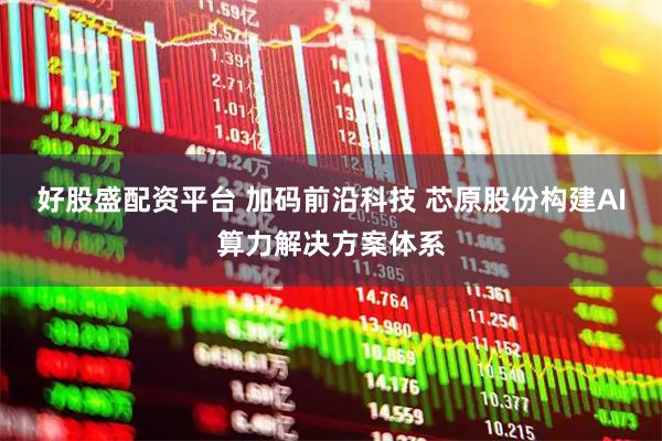 好股盛配资平台 加码前沿科技 芯原股份构建AI算力解决方案体系