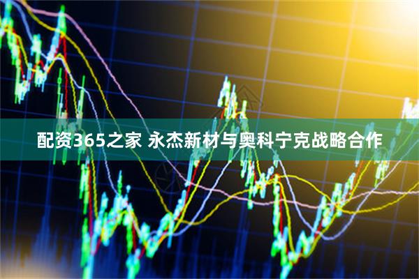 配资365之家 永杰新材与奥科宁克战略合作