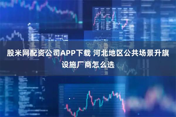 股米网配资公司APP下载 河北地区公共场景升旗设施厂商怎么选