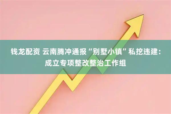 钱龙配资 云南腾冲通报“别墅小镇”私挖违建：成立专项整改整治工作组