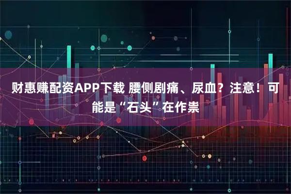 财惠赚配资APP下载 腰侧剧痛、尿血？注意！可能是“石头”在作祟