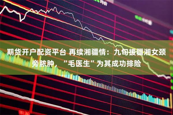 期货开户配资平台 再续湘疆情：九旬援疆湘女颈旁脓肿，“毛医生”为其成功排险