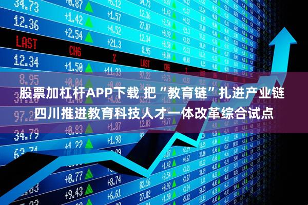 股票加杠杆APP下载 把“教育链”扎进产业链 四川推进教育科技人才一体改革综合试点